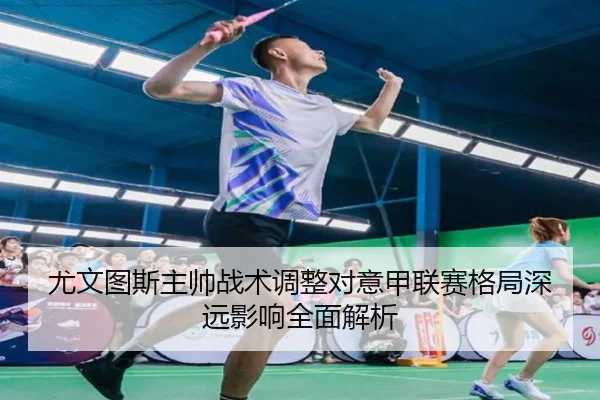 尤文图斯主帅战术调整对意甲联赛格局深远影响全面解析